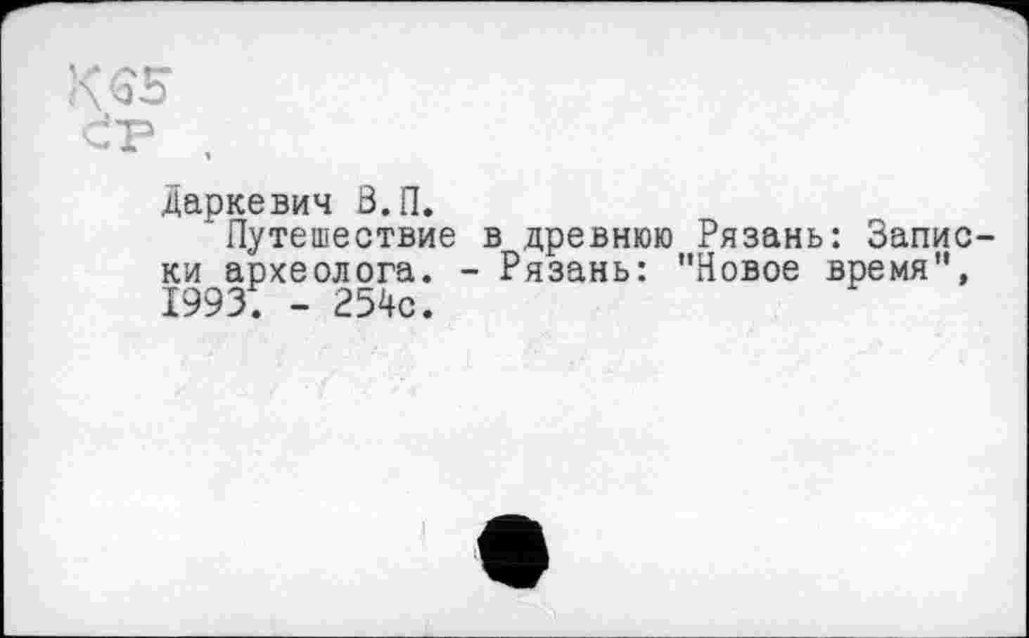 ﻿Є5
P ,
Даркевич З.П.
‘Путешествие в древнюю Рязань: Запис ки археолога. - Рязань: ’’Новое время", 19931 - 254с.